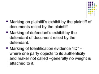  Marking on plaintiff’s exhibit by the plaintiff of
  documents relied by the plaintiff
 Marking of defendant’s exhibit by the
  defendant of document relied by the
  defendant.
 Marking of Identification evidence “ID” –
  where one party objects to its authenticity
  and maker not called –generally no weight is
  attached to it.
 