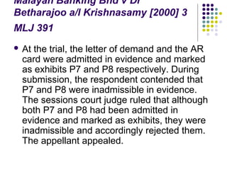 Malayan Banking Bhd v Dr
Betharajoo a/l Krishnasamy [2000] 3
MLJ 391
 Atthe trial, the letter of demand and the AR
 card were admitted in evidence and marked
 as exhibits P7 and P8 respectively. During
 submission, the respondent contended that
 P7 and P8 were inadmissible in evidence.
 The sessions court judge ruled that although
 both P7 and P8 had been admitted in
 evidence and marked as exhibits, they were
 inadmissible and accordingly rejected them.
 The appellant appealed.
 