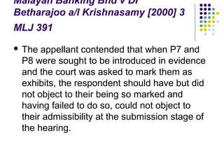 Malayan Banking Bhd v Dr
Betharajoo a/l Krishnasamy [2000] 3
MLJ 391
 The appellant contended that when P7 and
 P8 were sought to be introduced in evidence
 and the court was asked to mark them as
 exhibits, the respondent should have but did
 not object to their being so marked and
 having failed to do so, could not object to
 their admissibility at the submission stage of
 the hearing.
 