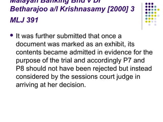 Malayan Banking Bhd v Dr
Betharajoo a/l Krishnasamy [2000] 3
MLJ 391
 Itwas further submitted that once a
  document was marked as an exhibit, its
  contents became admitted in evidence for the
  purpose of the trial and accordingly P7 and
  P8 should not have been rejected but instead
  considered by the sessions court judge in
  arriving at her decision.
 