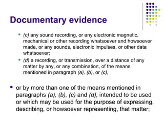 Documentary evidence
       (c) any sound recording, or any electronic magnetic,
        mechanical or other recording whatsoever and howsoever
        made, or any sounds, electronic impulses, or other data
        whatsoever;
       (d) a recording, or transmission, over a distance of any
        matter by any, or any combination, of the means
        mentioned in paragraph (a), (b), or (c),

   or by more than one of the means mentioned in
    paragraphs (a), (b), (c) and (d), intended to be used
    or which may be used for the purpose of expressing,
    describing, or howsoever representing, that matter;
 