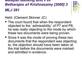 Malayan Banking Bhd v Dr
Betharajoo a/l Krishnasamy [2000] 3
MLJ 391

Held: (Clement Skinner JC)
 The court found that when the respondent
  objected to the `admissibility` of P7 and P8,
  he was really objecting to the mode by which
  these two documents were being proven.
 Since it was the mode of proving these two
  documents that the respondent was objecting
  to, the objection should have been taken at
  the trial before the documents were marked
  and admitted in evidence.
 