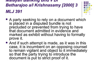Malayan Banking Bhd v Dr
Betharajoo a/l Krishnasamy [2000] 3
MLJ 391
A   party seeking to rely on a document which
  is placed in a disputed bundle is not
  precluded or prevented from trying to have
  that document admitted in evidence and
  marked as exhibit without having to formally
  prove it.
 And if such attempt is made, as it was in this
  case, it is incumbent on an opposing counsel
  to remain vigilant and object to it immediately
  so that the party trying to introduce the
  document is put to strict proof of it.
 