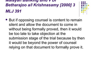 Malayan Banking Bhd v Dr
Betharajoo a/l Krishnasamy [2000] 3
MLJ 391
 But if opposing counsel is content to remain
 silent and allow the document to come in
 without being formally proved, then it would
 be too late to take objection at the
 submission stage of the trial because by then
 it would be beyond the power of counsel
 relying on that document to formally prove it.
 
