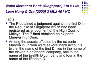 Wako Merchant Bank (Singapore) Ltd v Lim
Lean Heng & Ors [2000] 3 MLJ 401 HC

Facts:
 The P obtained a judgment against the first D in
  the Republic of Singapore which had been
  registered as a judgment of the High Court of
  Malaya. The P then obtained an ex parte
  Mareva injunction.
 Among the assets affected by the ex parte
  Mareva injunction were several bank accounts,
  two in the name of the first D, two in the name of
  the eleventh defendant company, one in the
  name of the twelfth D company and four in the
  name of the fifteenth D.
 