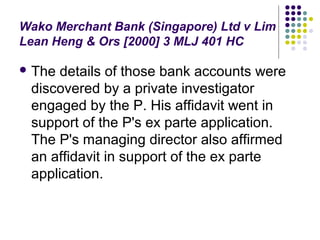 Wako Merchant Bank (Singapore) Ltd v Lim
Lean Heng & Ors [2000] 3 MLJ 401 HC

 Thedetails of those bank accounts were
 discovered by a private investigator
 engaged by the P. His affidavit went in
 support of the P's ex parte application.
 The P's managing director also affirmed
 an affidavit in support of the ex parte
 application.
 