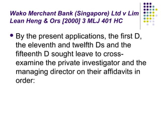 Wako Merchant Bank (Singapore) Ltd v Lim
Lean Heng & Ors [2000] 3 MLJ 401 HC

 By  the present applications, the first D,
 the eleventh and twelfth Ds and the
 fifteenth D sought leave to cross-
 examine the private investigator and the
 managing director on their affidavits in
 order:
 