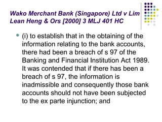 Wako Merchant Bank (Singapore) Ltd v Lim
Lean Heng & Ors [2000] 3 MLJ 401 HC

    (i) to establish that in the obtaining of the
     information relating to the bank accounts,
     there had been a breach of s 97 of the
     Banking and Financial Institution Act 1989.
     It was contended that if there has been a
     breach of s 97, the information is
     inadmissible and consequently those bank
     accounts should not have been subjected
     to the ex parte injunction; and
 