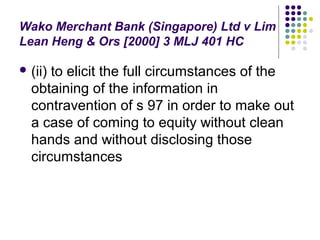 Wako Merchant Bank (Singapore) Ltd v Lim
Lean Heng & Ors [2000] 3 MLJ 401 HC

 (ii)to elicit the full circumstances of the
  obtaining of the information in
  contravention of s 97 in order to make out
  a case of coming to equity without clean
  hands and without disclosing those
  circumstances
 