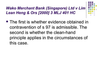 Wako Merchant Bank (Singapore) Ltd v Lim
Lean Heng & Ors [2000] 3 MLJ 401 HC

 The first is whether evidence obtained in
 contravention of s 97 is admissible. The
 second is whether the clean-hand
 principle applies in the circumstances of
 this case.
 