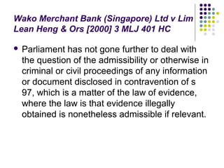 Wako Merchant Bank (Singapore) Ltd v Lim
Lean Heng & Ors [2000] 3 MLJ 401 HC

   Parliament has not gone further to deal with
    the question of the admissibility or otherwise in
    criminal or civil proceedings of any information
    or document disclosed in contravention of s
    97, which is a matter of the law of evidence,
    where the law is that evidence illegally
    obtained is nonetheless admissible if relevant.
 