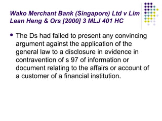 Wako Merchant Bank (Singapore) Ltd v Lim
Lean Heng & Ors [2000] 3 MLJ 401 HC

 TheDs had failed to present any convincing
 argument against the application of the
 general law to a disclosure in evidence in
 contravention of s 97 of information or
 document relating to the affairs or account of
 a customer of a financial institution.
 