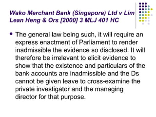 Wako Merchant Bank (Singapore) Ltd v Lim
Lean Heng & Ors [2000] 3 MLJ 401 HC

 The general law being such, it will require an
 express enactment of Parliament to render
 inadmissible the evidence so disclosed. It will
 therefore be irrelevant to elicit evidence to
 show that the existence and particulars of the
 bank accounts are inadmissible and the Ds
 cannot be given leave to cross-examine the
 private investigator and the managing
 director for that purpose.
 