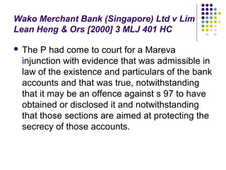 Wako Merchant Bank (Singapore) Ltd v Lim
Lean Heng & Ors [2000] 3 MLJ 401 HC

   The P had come to court for a Mareva
    injunction with evidence that was admissible in
    law of the existence and particulars of the bank
    accounts and that was true, notwithstanding
    that it may be an offence against s 97 to have
    obtained or disclosed it and notwithstanding
    that those sections are aimed at protecting the
    secrecy of those accounts.
 