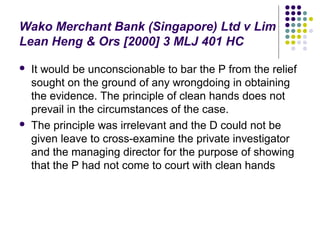 Wako Merchant Bank (Singapore) Ltd v Lim
Lean Heng & Ors [2000] 3 MLJ 401 HC

   It would be unconscionable to bar the P from the relief
    sought on the ground of any wrongdoing in obtaining
    the evidence. The principle of clean hands does not
    prevail in the circumstances of the case.
   The principle was irrelevant and the D could not be
    given leave to cross-examine the private investigator
    and the managing director for the purpose of showing
    that the P had not come to court with clean hands
 