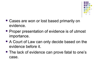  Cases  are won or lost based primarily on
  evidence.
 Proper presentation of evidence is of utmost
  importance.
 A Court of Law can only decide based on the
  evidence before it.
 The lack of evidence can prove fatal to one’s
  case.
 