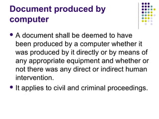 Document produced by
computer
A   document shall be deemed to have
  been produced by a computer whether it
  was produced by it directly or by means of
  any appropriate equipment and whether or
  not there was any direct or indirect human
  intervention.
 It applies to civil and criminal proceedings.
 