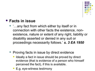  Facts     in issue
    ‘…any fact from which either by itself or in
     connection with other facts the existence, non-
     existence, nature or extent of any right, liability or
     disability asserted or denied in any suit or
     proceedings necessarily follows.’ s. 3 EA 1950

    Proving facts in issue by direct evidence
        Ideally a fact in issue should be proved by direct
         evidence (that is evidence of a person who himself
         perceived the fact), if this is available.
        E.g. eye-witness testimony
 