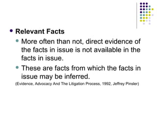  Relevant   Facts
  More often than not, direct evidence of
   the facts in issue is not available in the
   facts in issue.
  These are facts from which the facts in
   issue may be inferred.
 (Evidence, Advocacy And The Litigation Process, 1992, Jeffrey Pinsler)
 