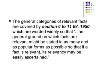  The  general categories of relevant facts
 are covered by section 6 to 11 EA 1950
 which are worded widely so that ‘..the
 general ground on which facts are
 relevant might be stated in as many and
 as popular forms as possible so that if a
 fact is relevant, its relevancy may be
 easily ascertained.’
 