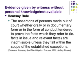 Evidence given by witness without
personal knowledge/not available
 Hearsay       Rule
  The   assertions of persons made out of
    court whether orally or in documentary
    form or in the form of conduct tendered
    to prove the facts which they refer to (ie.
    facts in issue and relevant facts) are
    inadmissible unless they fall within the
    scope of the established exceptions.
 (Evidence, Advocacy And The Litigation Process, 1992, Jeffrey Pinsler)
 