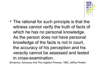  The   rational for such principle is that the
   witness cannot verify the truth of facts of
   which he has no personal knowledge.
   As the person does not have personal
   knowledge of the facts is not in court,
   the accuracy of his perception and his
   veracity cannot be assessed and tested
   in cross-examination.
(Evidence, Advocacy And The Litigation Process, 1992, Jeffrey Pinsler)
 