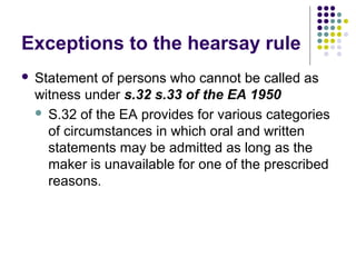 Exceptions to the hearsay rule
   Statement of persons who cannot be called as
    witness under s.32 s.33 of the EA 1950
     S.32 of the EA provides for various categories
      of circumstances in which oral and written
      statements may be admitted as long as the
      maker is unavailable for one of the prescribed
      reasons.
 