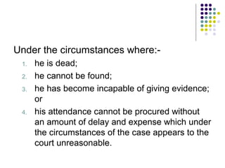 Under the circumstances where:-
 1.   he is dead;
 2.   he cannot be found;
 3.   he has become incapable of giving evidence;
      or
 4.   his attendance cannot be procured without
      an amount of delay and expense which under
      the circumstances of the case appears to the
      court unreasonable.
 