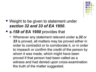  Weight to be given to statement under
  section 32 and 33 of EA 1950.
 s.158 of EA 1950 provides that
    Whenever any statement relevant under s.32 or
     33 is proved, all matters may be proved either in
     order to contradict or to corroborate it, or in order
     to impeach or confirm the credit of the person by
     whom it was made, which might have been
     proved if that person had been called as a
     witness and had denied upon cross-examination
     the truth of the matter suggested.
 
