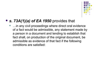  s.   73A(1)(a) of EA 1950 provides that
      …in any civil proceedings where direct oral evidence
       of a fact would be admissible, any statement made by
       a person in a document and tending to establish that
       fact shall, on production of the original document, be
       admissible as evidence of that fact if the following
       conditions are satisfied:
 