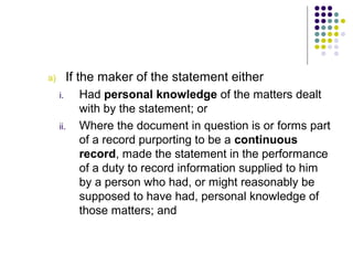 a)        If the maker of the statement either
     i.     Had personal knowledge of the matters dealt
            with by the statement; or
     ii.    Where the document in question is or forms part
            of a record purporting to be a continuous
            record, made the statement in the performance
            of a duty to record information supplied to him
            by a person who had, or might reasonably be
            supposed to have had, personal knowledge of
            those matters; and
 