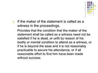 b)   If the maker of the statement is called as a
     witness in the proceedings.
     Provides that the condition that the maker of the
     statement shall be called as a witness need not be
     satisfied if he is dead, or unfit by reason of his
     bodily or mental condition to attend as a witness, or
     if he is beyond the seas and it is not reasonably
     practicable to secure his attendance, or if all
     reasonable effort to find him have been made
     without success
 