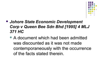  JohoreState Economic Development
 Corp v Queen Bee Sdn Bhd [1995] 4 MLJ
 371 HC
 A  document which had been admitted
   was discounted as it was not made
   contemporaneously with the occurrence
   of the facts stated therein.
 