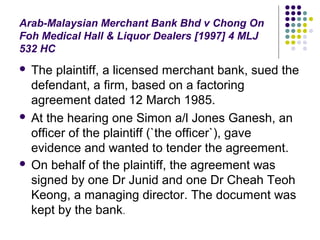 Arab-Malaysian Merchant Bank Bhd v Chong On
Foh Medical Hall & Liquor Dealers [1997] 4 MLJ
532 HC
 The plaintiff, a licensed merchant bank, sued the
  defendant, a firm, based on a factoring
  agreement dated 12 March 1985.
 At the hearing one Simon a/l Jones Ganesh, an
  officer of the plaintiff (`the officer`), gave
  evidence and wanted to tender the agreement.
 On behalf of the plaintiff, the agreement was
  signed by one Dr Junid and one Dr Cheah Teoh
  Keong, a managing director. The document was
  kept by the bank.
 
