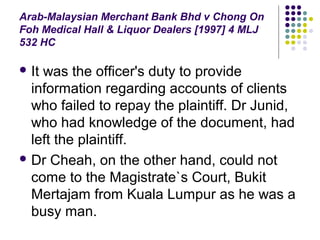 Arab-Malaysian Merchant Bank Bhd v Chong On
Foh Medical Hall & Liquor Dealers [1997] 4 MLJ
532 HC

 Itwas the officer's duty to provide
  information regarding accounts of clients
  who failed to repay the plaintiff. Dr Junid,
  who had knowledge of the document, had
  left the plaintiff.
 Dr Cheah, on the other hand, could not
  come to the Magistrate`s Court, Bukit
  Mertajam from Kuala Lumpur as he was a
  busy man.
 