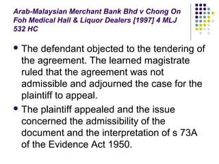 Arab-Malaysian Merchant Bank Bhd v Chong On
Foh Medical Hall & Liquor Dealers [1997] 4 MLJ
532 HC

 The  defendant objected to the tendering of
  the agreement. The learned magistrate
  ruled that the agreement was not
  admissible and adjourned the case for the
  plaintiff to appeal.
 The plaintiff appealed and the issue
  concerned the admissibility of the
  document and the interpretation of s 73A
  of the Evidence Act 1950.
 