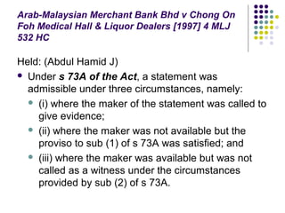 Arab-Malaysian Merchant Bank Bhd v Chong On
Foh Medical Hall & Liquor Dealers [1997] 4 MLJ
532 HC

Held: (Abdul Hamid J)
 Under s 73A of the Act, a statement was
  admissible under three circumstances, namely:
   (i) where the maker of the statement was called to
    give evidence;
   (ii) where the maker was not available but the
    proviso to sub (1) of s 73A was satisfied; and
   (iii) where the maker was available but was not
    called as a witness under the circumstances
    provided by sub (2) of s 73A.
 