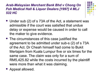 Arab-Malaysian Merchant Bank Bhd v Chong On
Foh Medical Hall & Liquor Dealers [1997] 4 MLJ
532 HC

   Under sub (2) of s 73A of the Act, a statement was
    admissible if the court was satisfied that undue
    delay or expense would be caused in order to call
    the maker to give evidence.
   The circumstances of this case justified the
    agreement to be admitted under sub-s (2) of s 73A
    of the Act. Dr Cheah himself had come to Bukit
    Mertajam from Kuala Lumpur five or six times for the
    same case. The claim was only for a sum of
    RM5,425.82 while the costs incurred by the plaintiff
    were more than what it was claiming.
   Appeal allowed.
 
