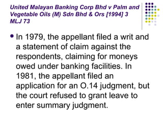 United Malayan Banking Corp Bhd v Palm and
Vegetable Oils (M) Sdn Bhd & Ors [1994] 3
MLJ 73

 In1979, the appellant filed a writ and
 a statement of claim against the
 respondents, claiming for moneys
 owed under banking facilities. In
 1981, the appellant filed an
 application for an O.14 judgment, but
 the court refused to grant leave to
 enter summary judgment.
 
