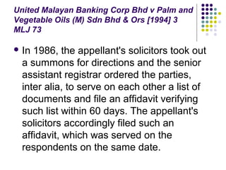 United Malayan Banking Corp Bhd v Palm and
Vegetable Oils (M) Sdn Bhd & Ors [1994] 3
MLJ 73

 In 1986, the appellant's solicitors took out
  a summons for directions and the senior
  assistant registrar ordered the parties,
  inter alia, to serve on each other a list of
  documents and file an affidavit verifying
  such list within 60 days. The appellant's
  solicitors accordingly filed such an
  affidavit, which was served on the
  respondents on the same date.
 