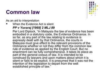 Common law
As an aid to interpretation
    When the Evidence Act is silent
     PP v Yuvaraj [1969] 2 MLJ 89
     Per Lord Diplock, “In Malaysia the law of evidence has been
     embodied in a statutory code, the Evidence Ordinance. In
     so far, as any part of the law relating to evidence is
     expressly dealt with by that Ordinance, the courts in
     Malaysia must give effect to the relevant provisions of the
     Ordinance whether or not they differ from the common law
     rule of evidence as applied by the English Court. But no
     enactment can be fully comprehensive. It takes its place as
     part of the general corpus of law. It is intended to be
     construed by lawyers and upon matters about which it is
     silent or fails to be explicit, it is presumed that it was not the
     intention of the legislation to depart from the well
     established principle of law.”
 