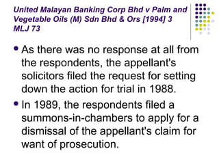 United Malayan Banking Corp Bhd v Palm and
Vegetable Oils (M) Sdn Bhd & Ors [1994] 3
MLJ 73

 As  there was no response at all from
  the respondents, the appellant's
  solicitors filed the request for setting
  down the action for trial in 1988.
 In 1989, the respondents filed a
  summons-in-chambers to apply for a
  dismissal of the appellant's claim for
  want of prosecution.
 