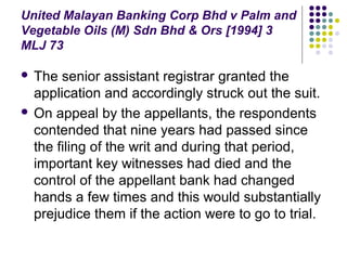 United Malayan Banking Corp Bhd v Palm and
Vegetable Oils (M) Sdn Bhd & Ors [1994] 3
MLJ 73

 The senior assistant registrar granted the
  application and accordingly struck out the suit.
 On appeal by the appellants, the respondents
  contended that nine years had passed since
  the filing of the writ and during that period,
  important key witnesses had died and the
  control of the appellant bank had changed
  hands a few times and this would substantially
  prejudice them if the action were to go to trial.
 