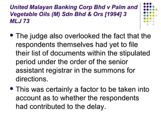 United Malayan Banking Corp Bhd v Palm and
Vegetable Oils (M) Sdn Bhd & Ors [1994] 3
MLJ 73

 The  judge also overlooked the fact that the
  respondents themselves had yet to file
  their list of documents within the stipulated
  period under the order of the senior
  assistant registrar in the summons for
  directions.
 This was certainly a factor to be taken into
  account as to whether the respondents
  had contributed to the delay.
 