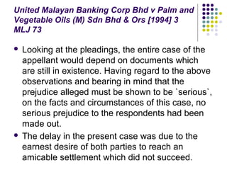United Malayan Banking Corp Bhd v Palm and
Vegetable Oils (M) Sdn Bhd & Ors [1994] 3
MLJ 73

 Looking at the pleadings, the entire case of the
  appellant would depend on documents which
  are still in existence. Having regard to the above
  observations and bearing in mind that the
  prejudice alleged must be shown to be `serious`,
  on the facts and circumstances of this case, no
  serious prejudice to the respondents had been
  made out.
 The delay in the present case was due to the
  earnest desire of both parties to reach an
  amicable settlement which did not succeed .
 