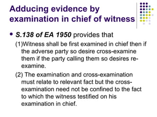 Adducing evidence by
examination in chief of witness
 S.138   of EA 1950 provides that
 (1)Witness shall be first examined in chief then if
   the adverse party so desire cross-examine
   them if the party calling them so desires re-
   examine.
 (2) The examination and cross-examination
   must relate to relevant fact but the cross-
   examination need not be confined to the fact
   to which the witness testified on his
   examination in chief.
 
