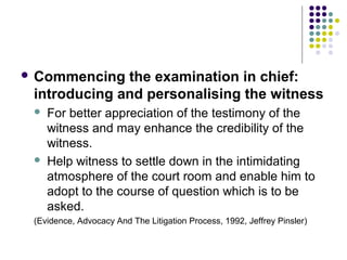  Commencing  the examination in chief:
 introducing and personalising the witness
    For better appreciation of the testimony of the
     witness and may enhance the credibility of the
     witness.
    Help witness to settle down in the intimidating
     atmosphere of the court room and enable him to
     adopt to the course of question which is to be
     asked.
 (Evidence, Advocacy And The Litigation Process, 1992, Jeffrey Pinsler)
 