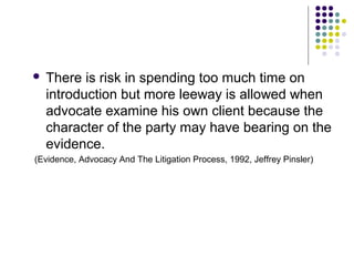    There is risk in spending too much time on
    introduction but more leeway is allowed when
    advocate examine his own client because the
    character of the party may have bearing on the
    evidence.
(Evidence, Advocacy And The Litigation Process, 1992, Jeffrey Pinsler)
 
