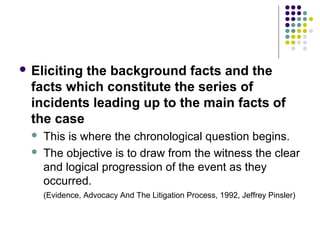  Elicitingthe background facts and the
  facts which constitute the series of
  incidents leading up to the main facts of
  the case
     This is where the chronological question begins.
     The objective is to draw from the witness the clear
      and logical progression of the event as they
      occurred.
      (Evidence, Advocacy And The Litigation Process, 1992, Jeffrey Pinsler)
 