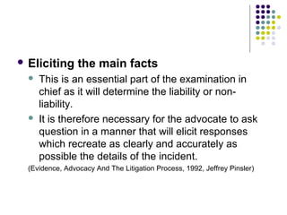  Eliciting      the main facts
     This is an essential part of the examination in
      chief as it will determine the liability or non-
      liability.
     It is therefore necessary for the advocate to ask
      question in a manner that will elicit responses
      which recreate as clearly and accurately as
      possible the details of the incident.
  (Evidence, Advocacy And The Litigation Process, 1992, Jeffrey Pinsler)
 